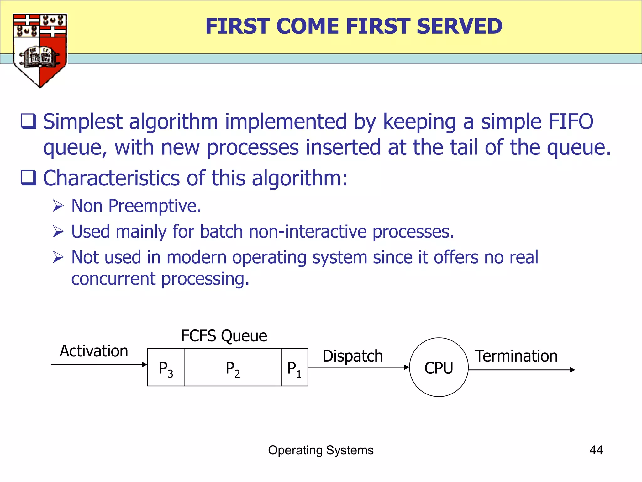 FIRST COME FIRST SERVED



 Simplest algorithm implemented by keeping a simple FIFO
  queue, with new processes inserted at the tail of the queue.
 Characteristics of this algorithm:
    Non Preemptive.
    Used mainly for batch non-interactive processes.
    Not used in modern operating system since it offers no real
     concurrent processing.


                      FCFS Queue
    Activation                             Dispatch          Termination
                 P3        P2         P1               CPU




                                   Operating Systems                       44
 