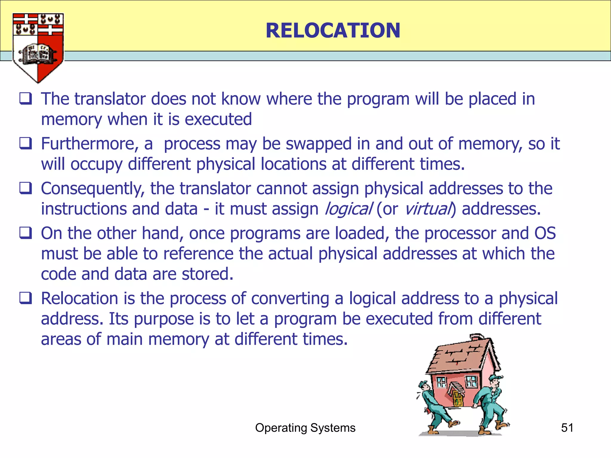 RELOCATION


 The translator does not know where the program will be placed in
  memory when it is executed
 Furthermore, a process may be swapped in and out of memory, so it
  will occupy different physical locations at different times.
 Consequently, the translator cannot assign physical addresses to the
  instructions and data - it must assign logical (or virtual) addresses.
 On the other hand, once programs are loaded, the processor and OS
  must be able to reference the actual physical addresses at which the
  code and data are stored.
 Relocation is the process of converting a logical address to a physical
  address. Its purpose is to let a program be executed from different
  areas of main memory at different times.




                               Operating Systems                            51
 