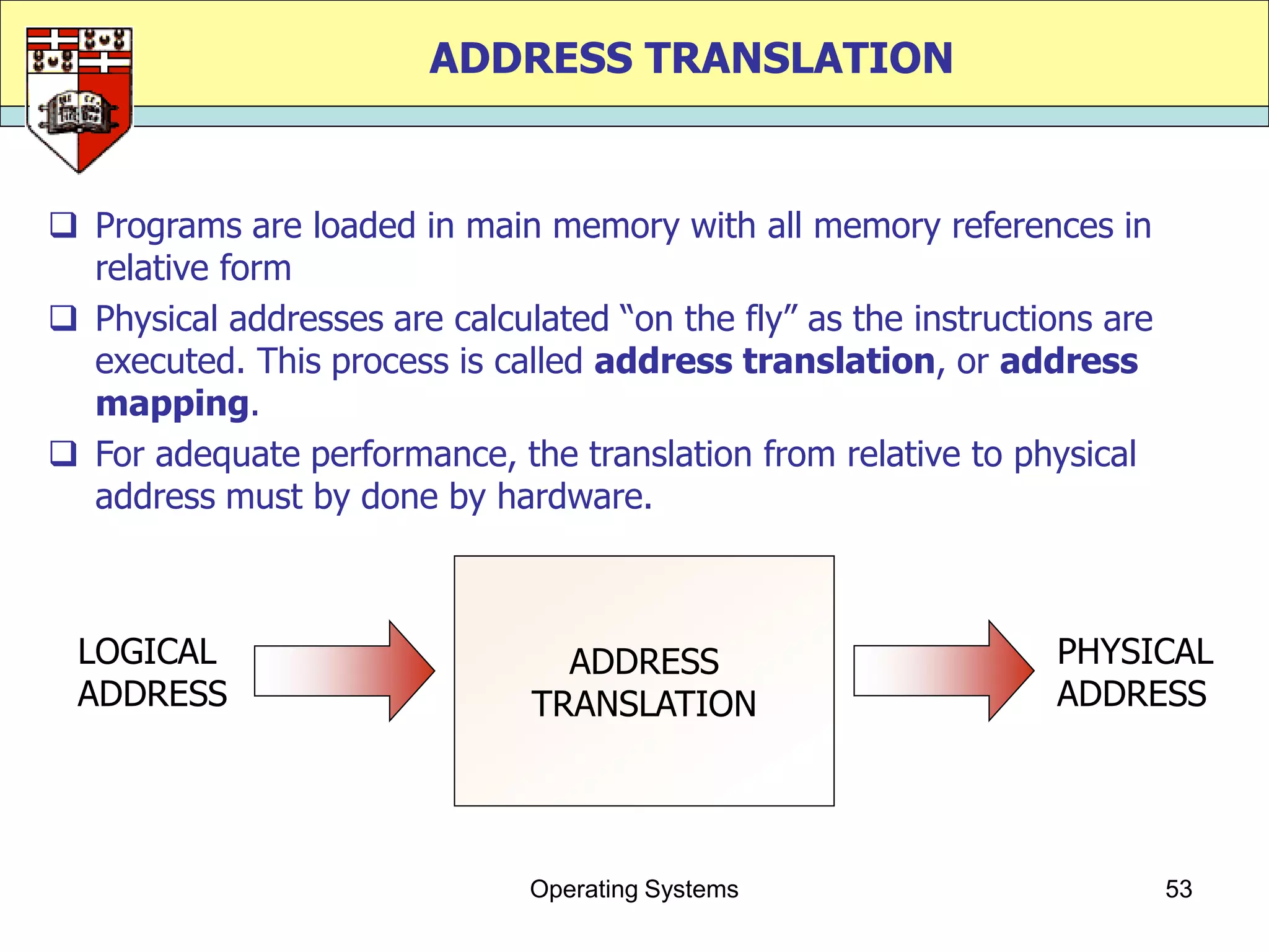 ADDRESS TRANSLATION


 Programs are loaded in main memory with all memory references in
  relative form
 Physical addresses are calculated “on the fly” as the instructions are
  executed. This process is called address translation, or address
  mapping.
 For adequate performance, the translation from relative to physical
  address must by done by hardware.



 LOGICAL                         ADDRESS                         PHYSICAL
 ADDRESS                       TRANSLATION                       ADDRESS




                               Operating Systems                           53
 