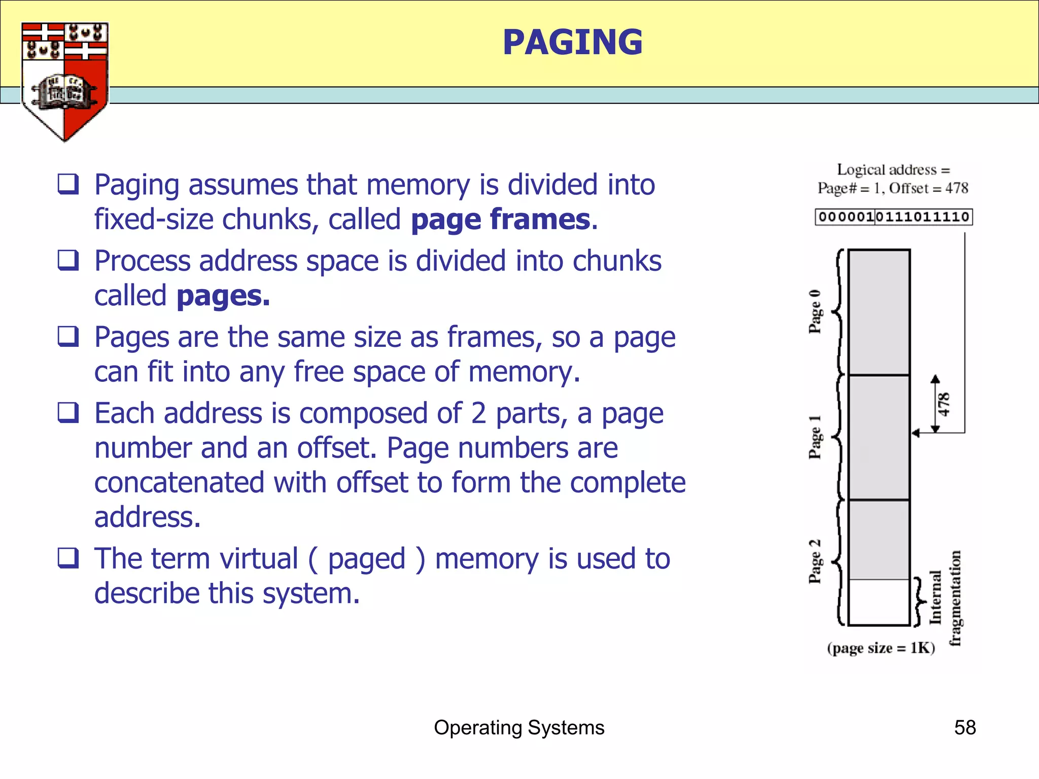 PAGING



 Paging assumes that memory is divided into
  fixed-size chunks, called page frames.
 Process address space is divided into chunks
  called pages.
 Pages are the same size as frames, so a page
  can fit into any free space of memory.
 Each address is composed of 2 parts, a page
  number and an offset. Page numbers are
  concatenated with offset to form the complete
  address.
 The term virtual ( paged ) memory is used to
  describe this system.



                            Operating Systems     58
 