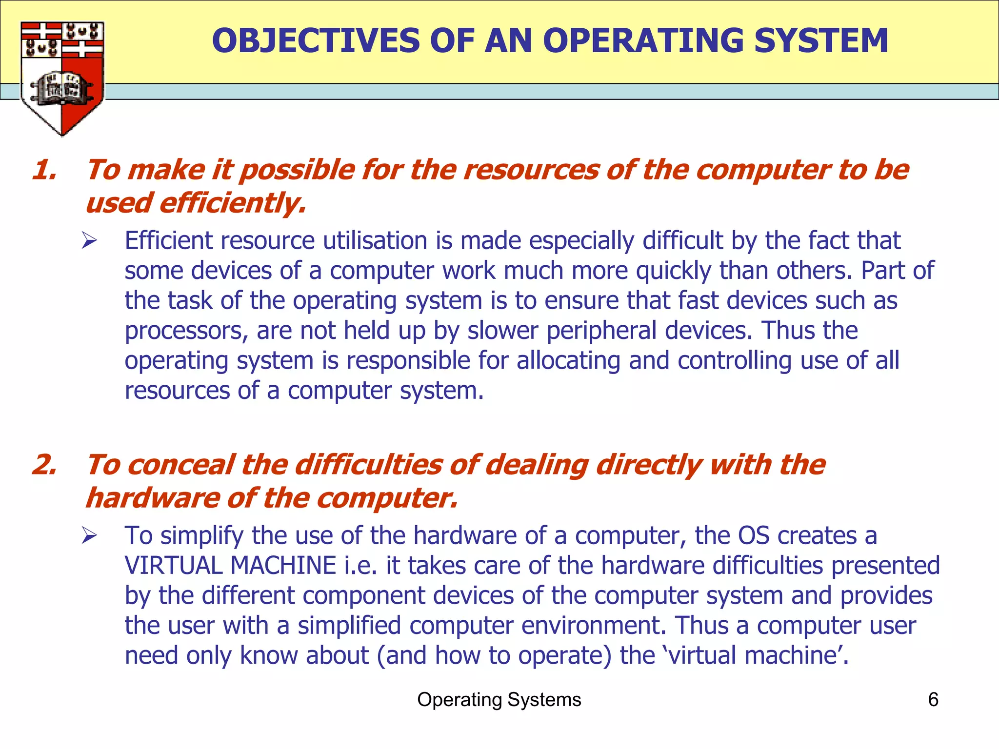OBJECTIVES OF AN OPERATING SYSTEM


1. To make it possible for the resources of the computer to be
   used efficiently.
      Efficient resource utilisation is made especially difficult by the fact that
       some devices of a computer work much more quickly than others. Part of
       the task of the operating system is to ensure that fast devices such as
       processors, are not held up by slower peripheral devices. Thus the
       operating system is responsible for allocating and controlling use of all
       resources of a computer system.


2. To conceal the difficulties of dealing directly with the
   hardware of the computer.
      To simplify the use of the hardware of a computer, the OS creates a
       VIRTUAL MACHINE i.e. it takes care of the hardware difficulties presented
       by the different component devices of the computer system and provides
       the user with a simplified computer environment. Thus a computer user
       need only know about (and how to operate) the „virtual machine‟.
                                  Operating Systems                               6
 