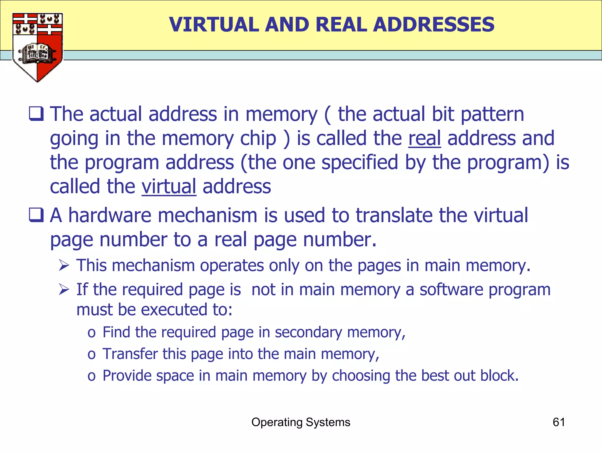 VIRTUAL AND REAL ADDRESSES



 The actual address in memory ( the actual bit pattern
  going in the memory chip ) is called the real address and
  the program address (the one specified by the program) is
  called the virtual address
 A hardware mechanism is used to translate the virtual
  page number to a real page number.
    This mechanism operates only on the pages in main memory.
    If the required page is not in main memory a software program
     must be executed to:
      o Find the required page in secondary memory,
      o Transfer this page into the main memory,
      o Provide space in main memory by choosing the best out block.


                             Operating Systems                         61
 
