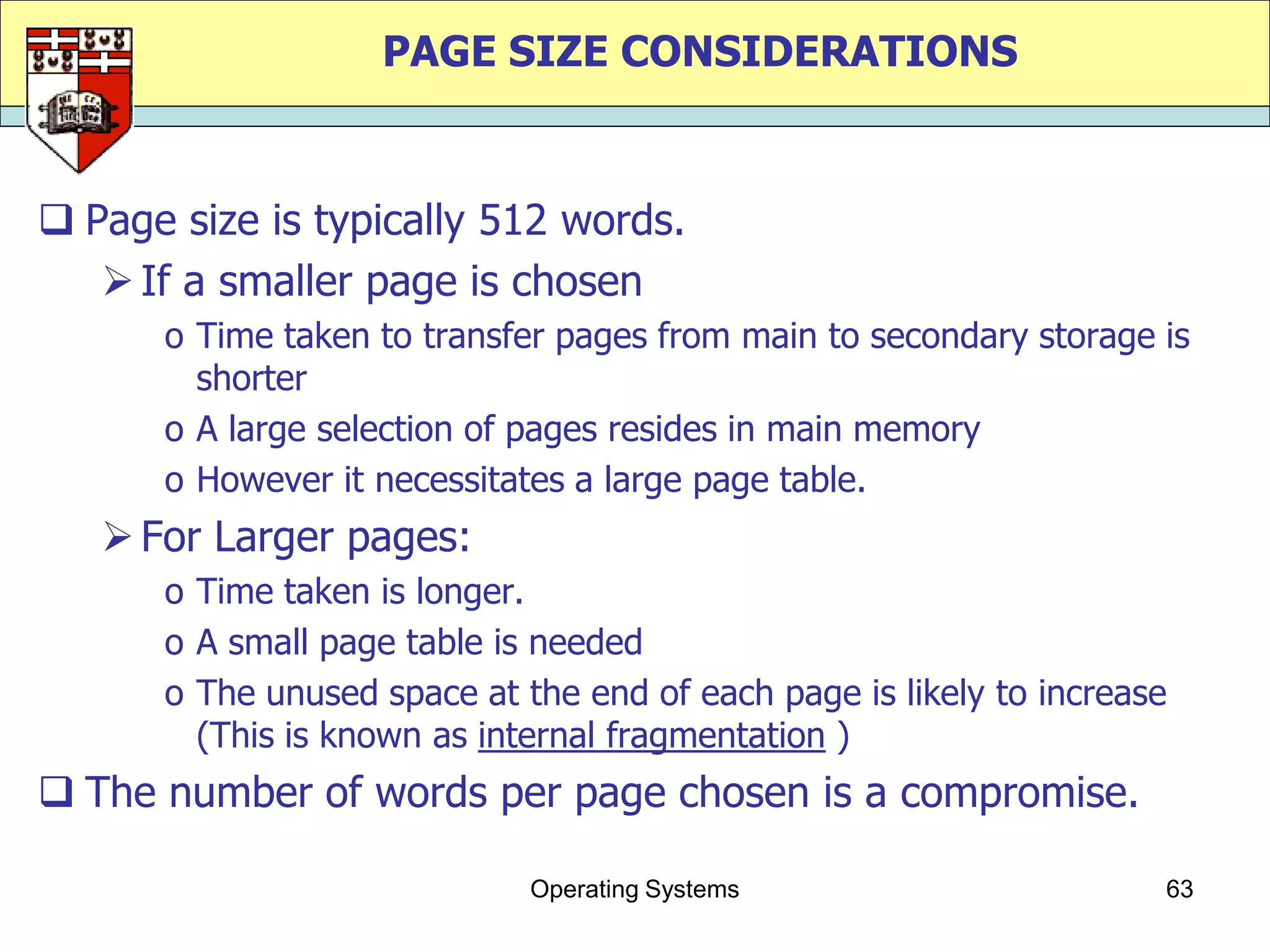 PAGE SIZE CONSIDERATIONS


 Page size is typically 512 words.
    If a smaller page is chosen
      o Time taken to transfer pages from main to secondary storage is
        shorter
      o A large selection of pages resides in main memory
      o However it necessitates a large page table.
    For Larger pages:
      o Time taken is longer.
      o A small page table is needed
      o The unused space at the end of each page is likely to increase
        (This is known as internal fragmentation )
 The number of words per page chosen is a compromise.

                             Operating Systems                       63
 