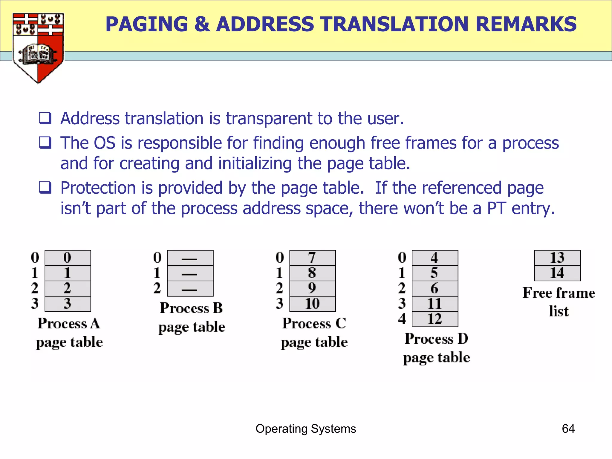PAGING & ADDRESS TRANSLATION REMARKS



 Address translation is transparent to the user.
 The OS is responsible for finding enough free frames for a process
  and for creating and initializing the page table.
 Protection is provided by the page table. If the referenced page
  isn‟t part of the process address space, there won‟t be a PT entry.




                            Operating Systems                           64
 