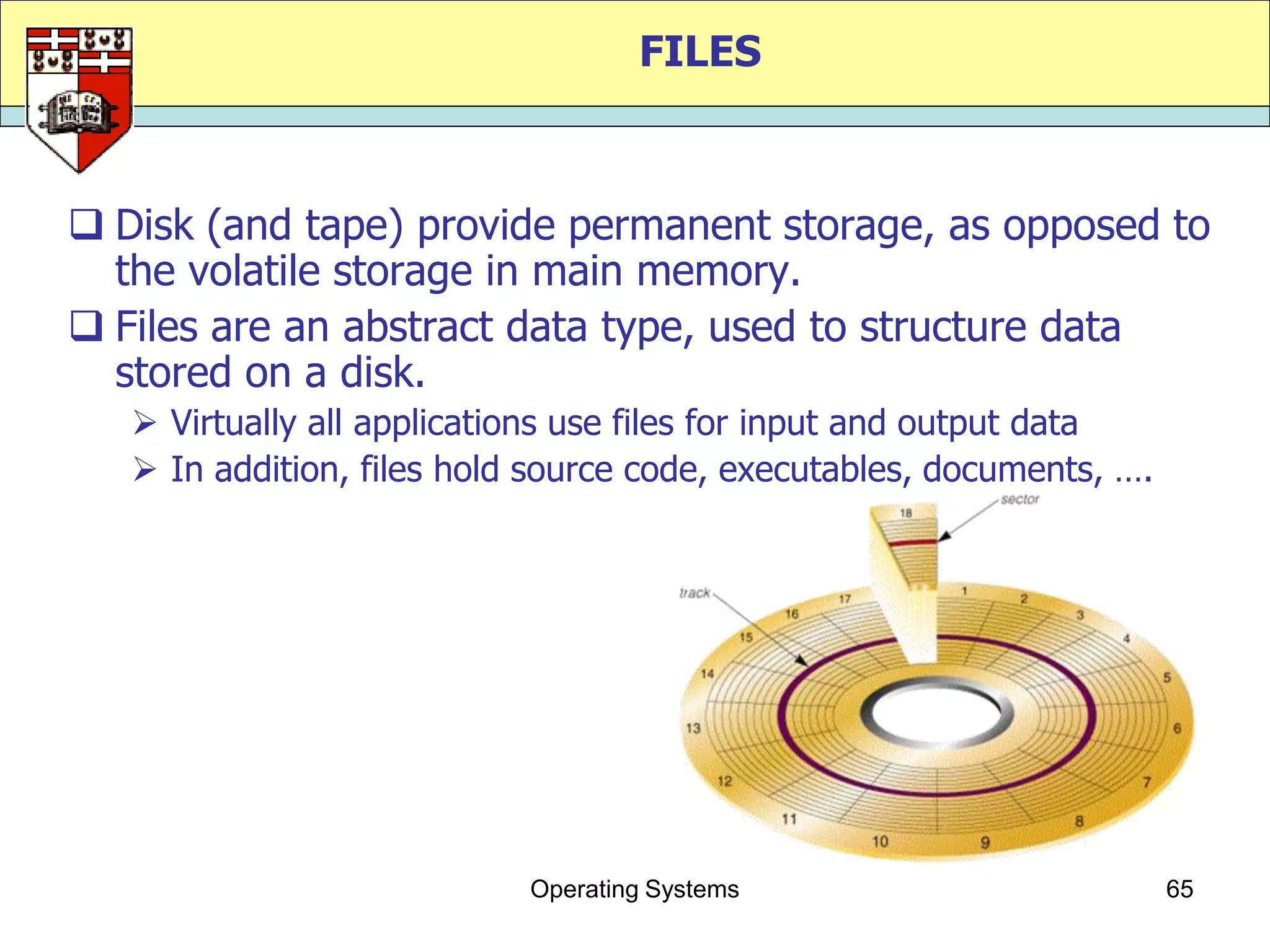 FILES



 Disk (and tape) provide permanent storage, as opposed to
  the volatile storage in main memory.
 Files are an abstract data type, used to structure data
  stored on a disk.
    Virtually all applications use files for input and output data
    In addition, files hold source code, executables, documents, ….




                            Operating Systems                          65
 
