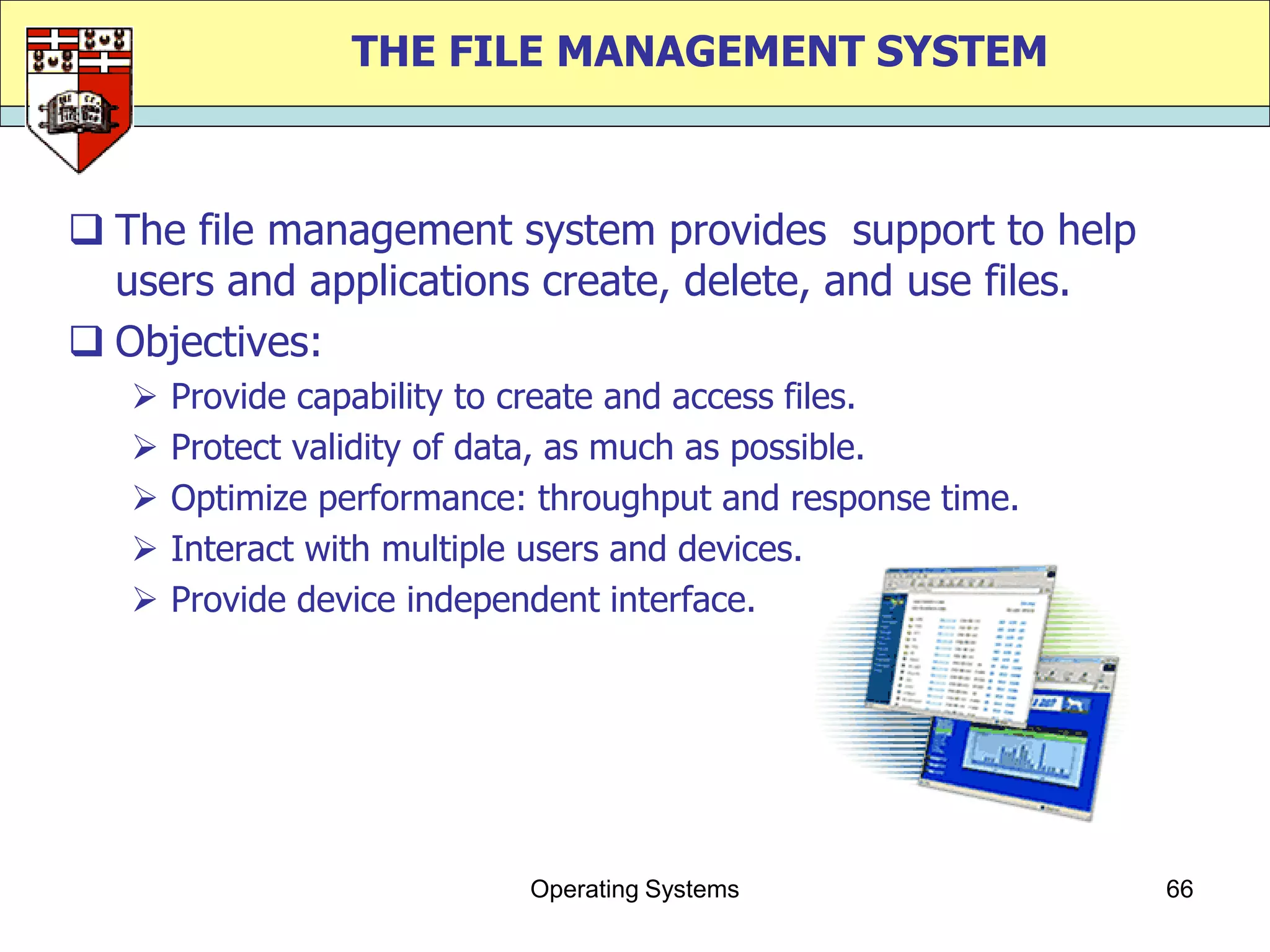 THE FILE MANAGEMENT SYSTEM



 The file management system provides support to help
  users and applications create, delete, and use files.
 Objectives:
      Provide capability to create and access files.
      Protect validity of data, as much as possible.
      Optimize performance: throughput and response time.
      Interact with multiple users and devices.
      Provide device independent interface.




                            Operating Systems                66
 