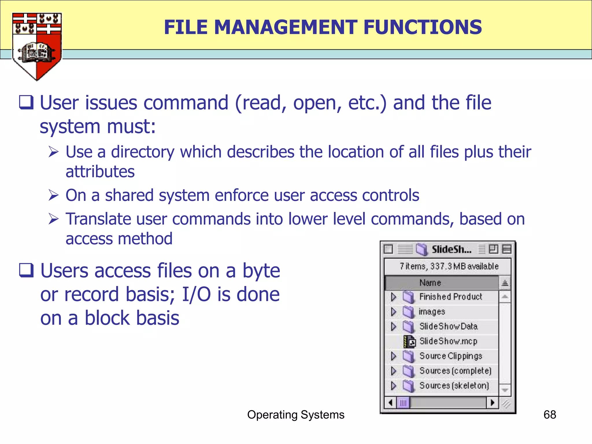 FILE MANAGEMENT FUNCTIONS


 User issues command (read, open, etc.) and the file
  system must:
    Use a directory which describes the location of all files plus their
     attributes
    On a shared system enforce user access controls
    Translate user commands into lower level commands, based on
     access method

 Users access files on a byte
  or record basis; I/O is done
  on a block basis



                               Operating Systems                            68
 