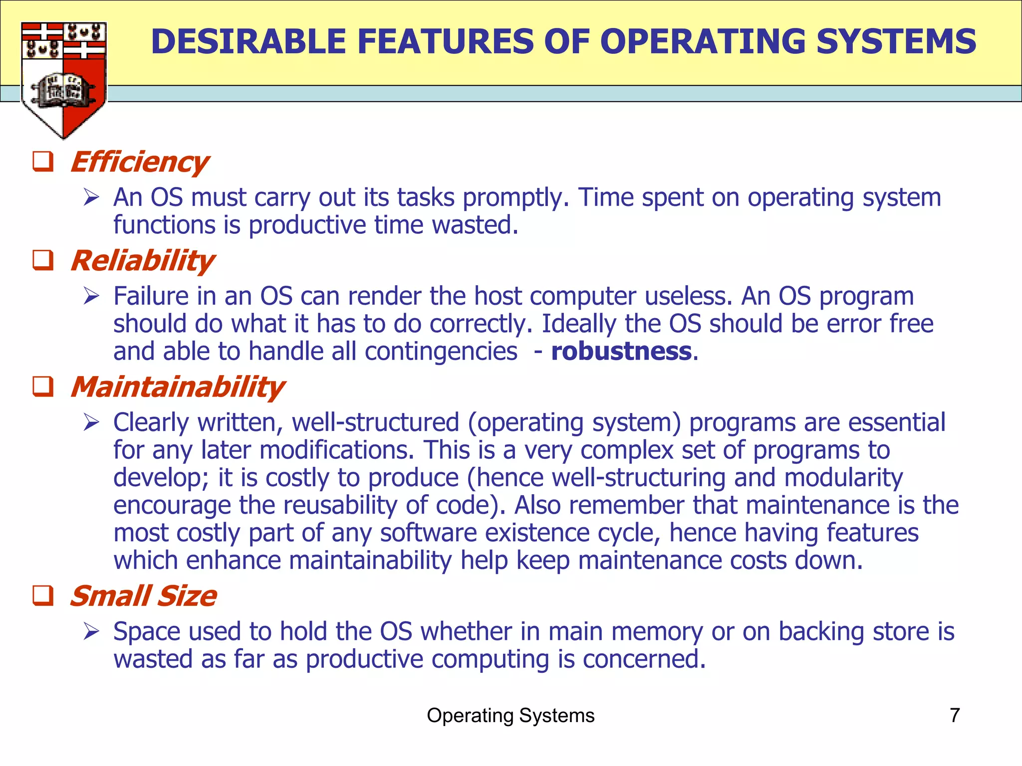 DESIRABLE FEATURES OF OPERATING SYSTEMS


 Efficiency
    An OS must carry out its tasks promptly. Time spent on operating system
     functions is productive time wasted.
 Reliability
    Failure in an OS can render the host computer useless. An OS program
     should do what it has to do correctly. Ideally the OS should be error free
     and able to handle all contingencies - robustness.
 Maintainability
    Clearly written, well-structured (operating system) programs are essential
     for any later modifications. This is a very complex set of programs to
     develop; it is costly to produce (hence well-structuring and modularity
     encourage the reusability of code). Also remember that maintenance is the
     most costly part of any software existence cycle, hence having features
     which enhance maintainability help keep maintenance costs down.
 Small Size
    Space used to hold the OS whether in main memory or on backing store is
     wasted as far as productive computing is concerned.

                                 Operating Systems                                7
 