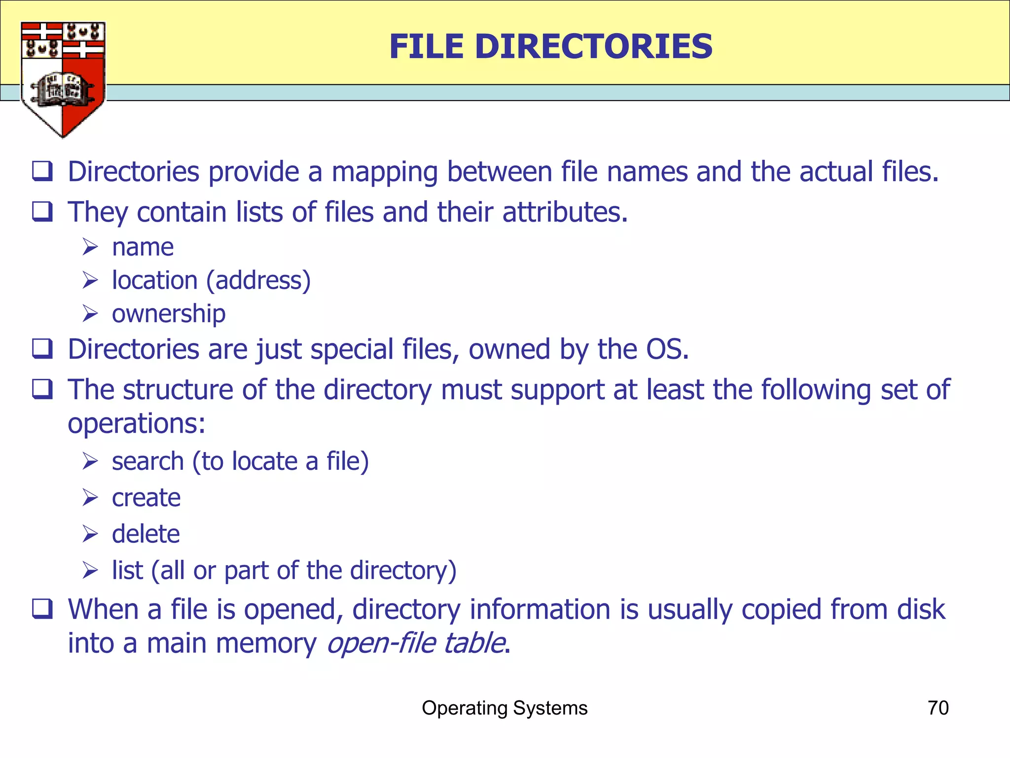 FILE DIRECTORIES


 Directories provide a mapping between file names and the actual files.
 They contain lists of files and their attributes.
     name
     location (address)
     ownership
 Directories are just special files, owned by the OS.
 The structure of the directory must support at least the following set of
  operations:
       search (to locate a file)
       create
       delete
       list (all or part of the directory)
 When a file is opened, directory information is usually copied from disk
  into a main memory open-file table.

                                       Operating Systems                 70
 