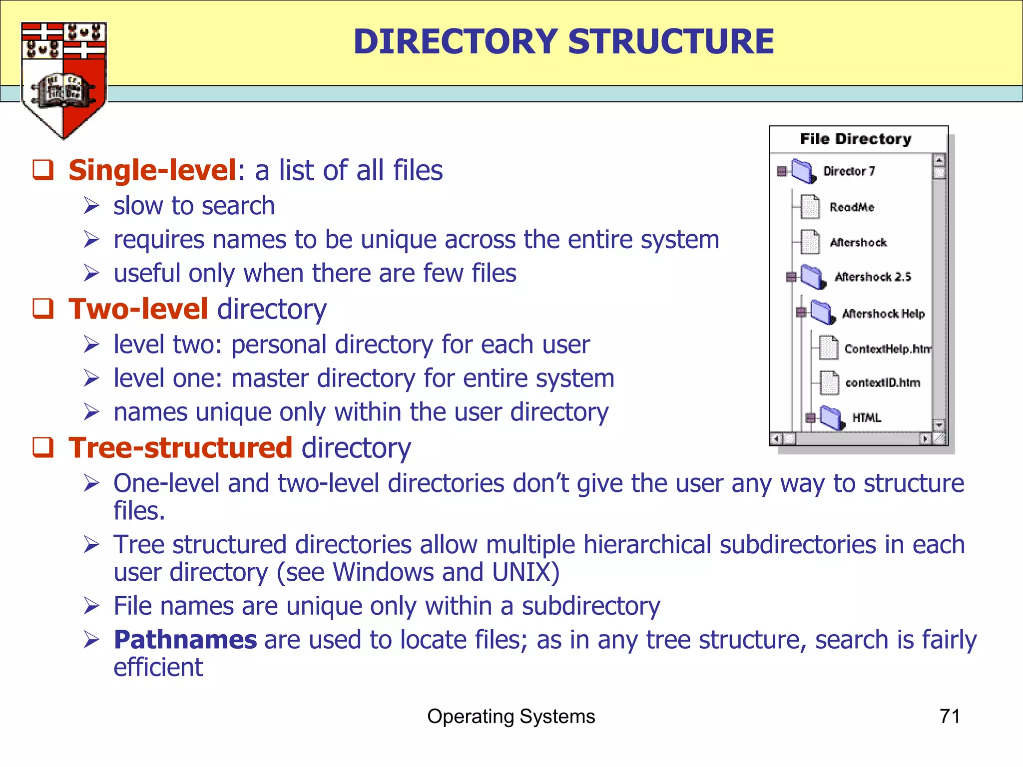 DIRECTORY STRUCTURE


 Single-level: a list of all files
     slow to search
     requires names to be unique across the entire system
     useful only when there are few files
 Two-level directory
     level two: personal directory for each user
     level one: master directory for entire system
     names unique only within the user directory
 Tree-structured directory
     One-level and two-level directories don‟t give the user any way to structure
      files.
     Tree structured directories allow multiple hierarchical subdirectories in each
      user directory (see Windows and UNIX)
     File names are unique only within a subdirectory
     Pathnames are used to locate files; as in any tree structure, search is fairly
      efficient
                                  Operating Systems                             71
 