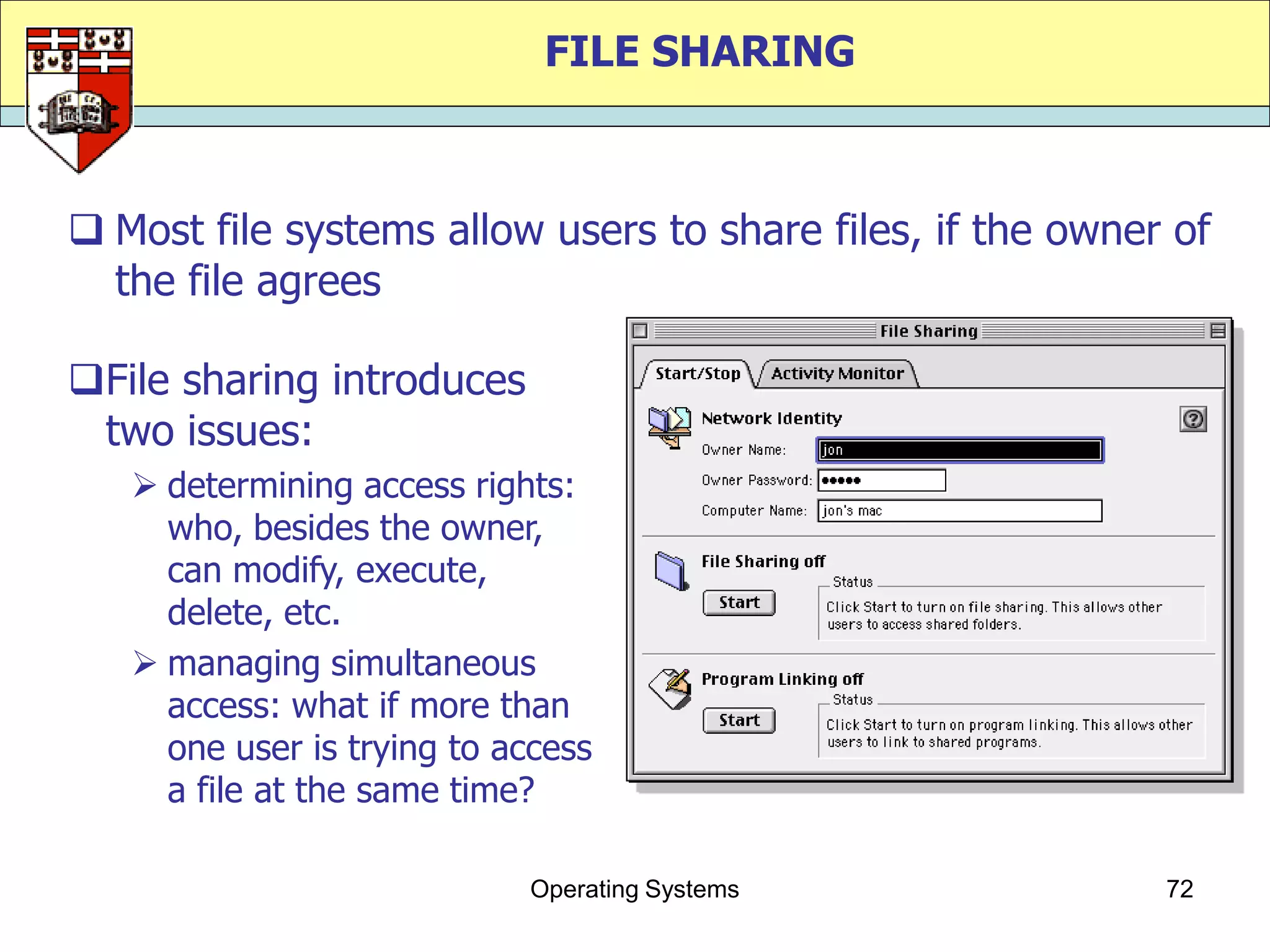 FILE SHARING



 Most file systems allow users to share files, if the owner of
  the file agrees

File sharing introduces
 two issues:
    determining access rights:
     who, besides the owner,
     can modify, execute,
     delete, etc.
    managing simultaneous
     access: what if more than
     one user is trying to access
     a file at the same time?

                            Operating Systems               72
 