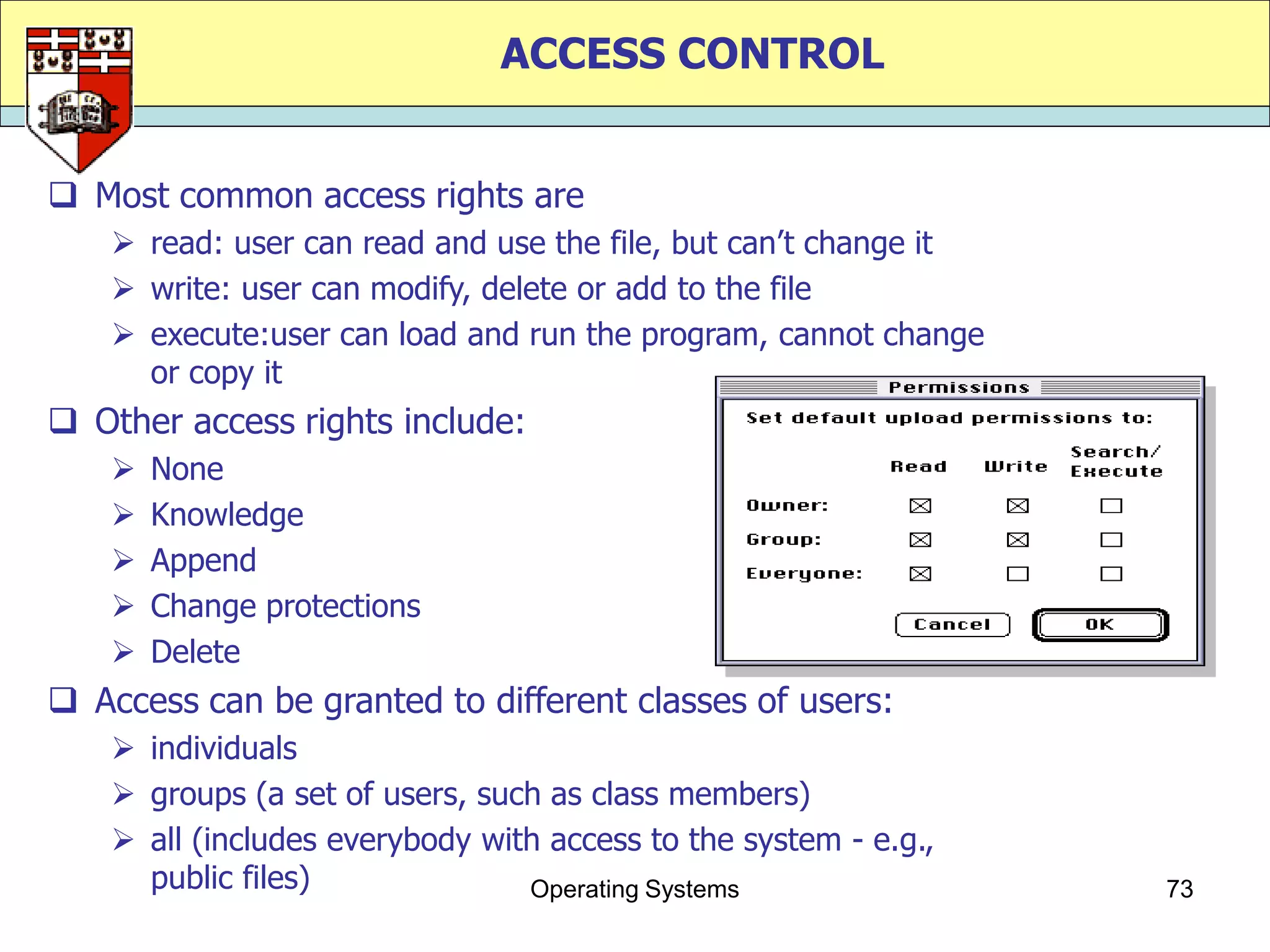 ACCESS CONTROL


 Most common access rights are
     read: user can read and use the file, but can‟t change it
     write: user can modify, delete or add to the file
     execute:user can load and run the program, cannot change
      or copy it
 Other access rights include:
       None
       Knowledge
       Append
       Change protections
       Delete
 Access can be granted to different classes of users:
     individuals
     groups (a set of users, such as class members)
     all (includes everybody with access to the system - e.g.,
      public files)              Operating Systems                73
 