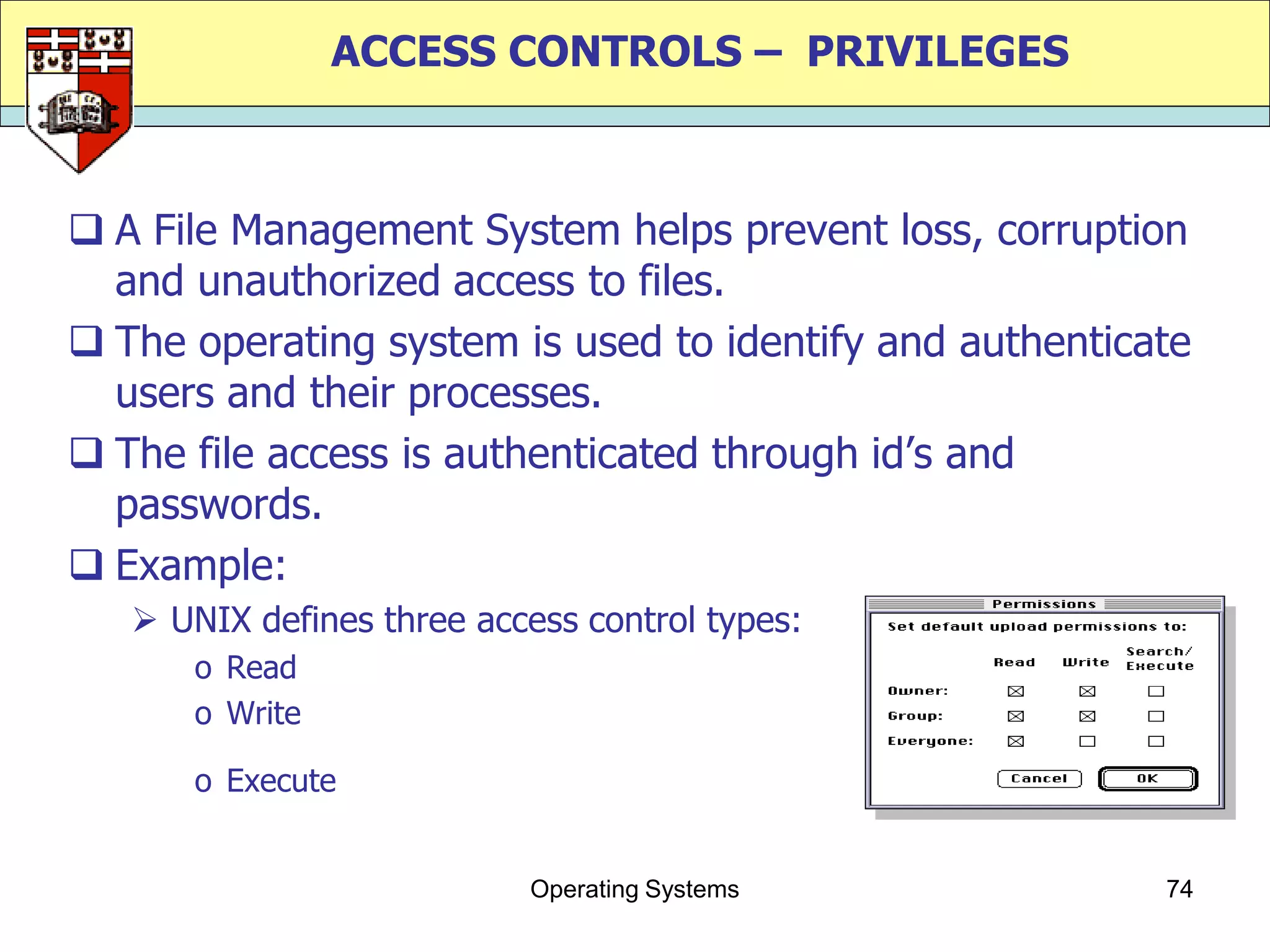 ACCESS CONTROLS – PRIVILEGES



 A File Management System helps prevent loss, corruption
  and unauthorized access to files.
 The operating system is used to identify and authenticate
  users and their processes.
 The file access is authenticated through id‟s and
  passwords.
 Example:
    UNIX defines three access control types:
      o Read
      o Write

      o Execute


                           Operating Systems             74
 