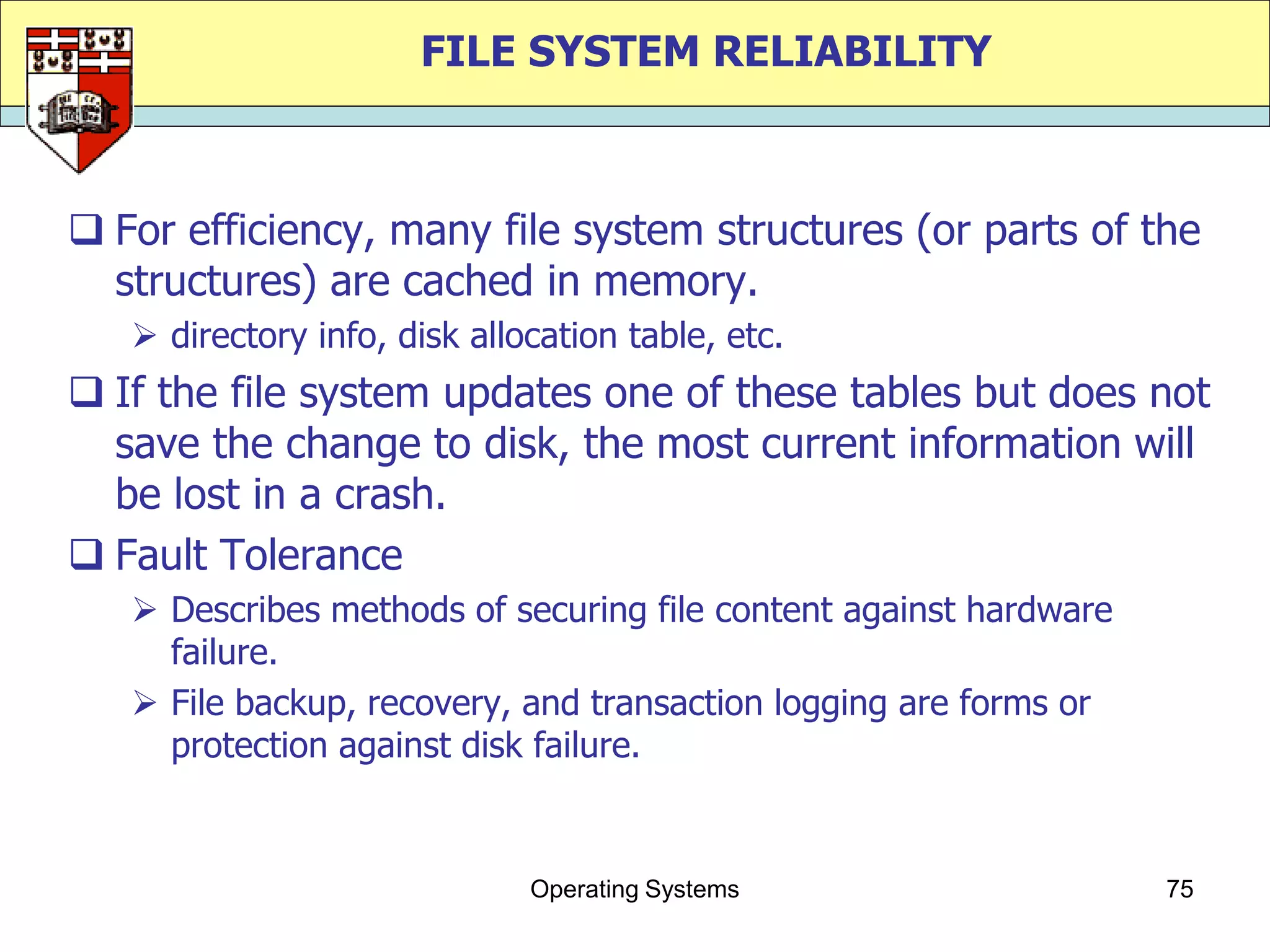 FILE SYSTEM RELIABILITY



 For efficiency, many file system structures (or parts of the
  structures) are cached in memory.
    directory info, disk allocation table, etc.
 If the file system updates one of these tables but does not
  save the change to disk, the most current information will
  be lost in a crash.
 Fault Tolerance
    Describes methods of securing file content against hardware
     failure.
    File backup, recovery, and transaction logging are forms or
     protection against disk failure.


                              Operating Systems                    75
 