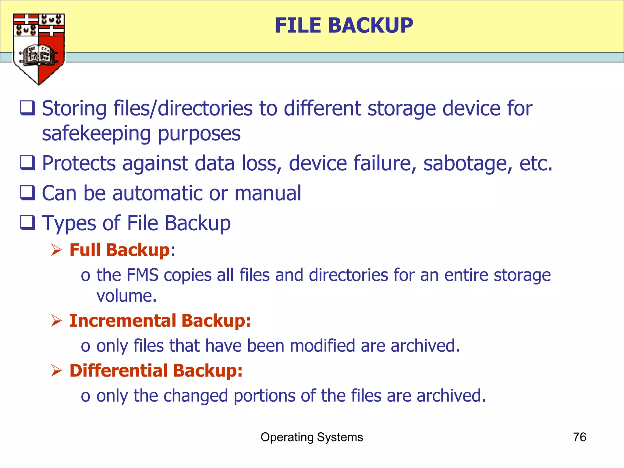 FILE BACKUP


 Storing files/directories to different storage device for
  safekeeping purposes
 Protects against data loss, device failure, sabotage, etc.
 Can be automatic or manual
 Types of File Backup
    Full Backup:
      o the FMS copies all files and directories for an entire storage
        volume.
    Incremental Backup:
      o only files that have been modified are archived.
    Differential Backup:
      o only the changed portions of the files are archived.

                               Operating Systems                         76
 
