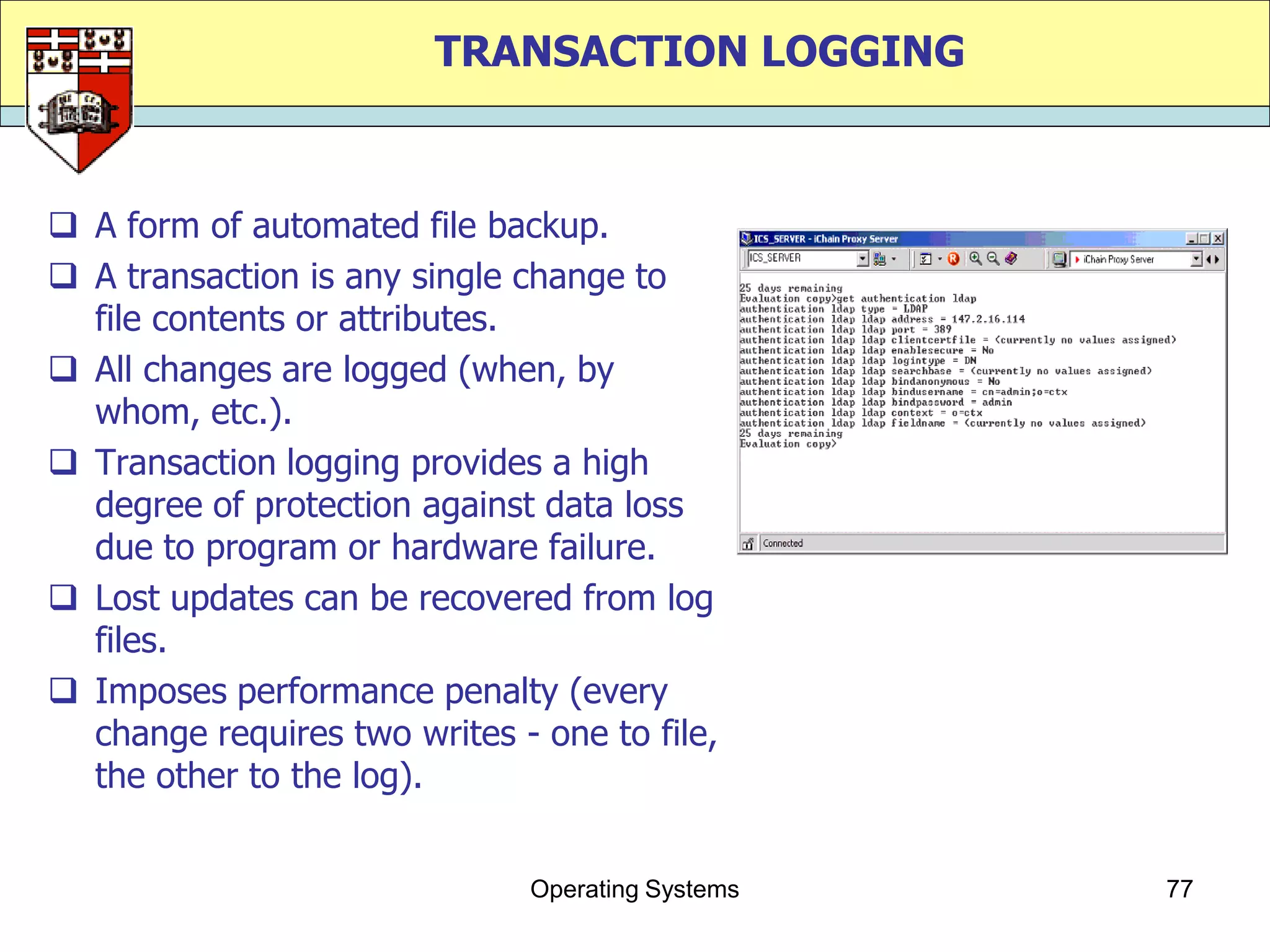 TRANSACTION LOGGING



 A form of automated file backup.
 A transaction is any single change to
  file contents or attributes.
 All changes are logged (when, by
  whom, etc.).
 Transaction logging provides a high
  degree of protection against data loss
  due to program or hardware failure.
 Lost updates can be recovered from log
  files.
 Imposes performance penalty (every
  change requires two writes - one to file,
  the other to the log).


                              Operating Systems   77
 