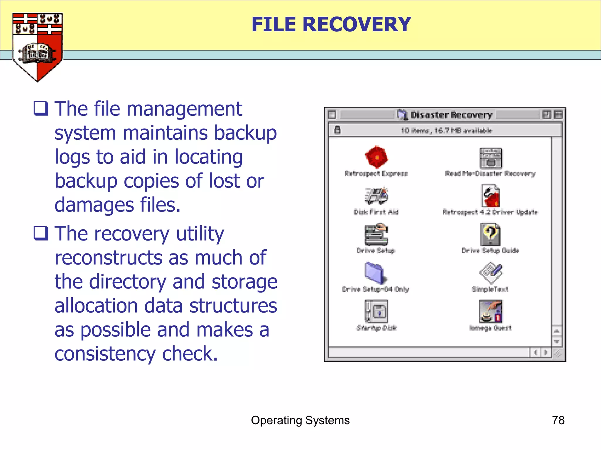 FILE RECOVERY



 The file management
  system maintains backup
  logs to aid in locating
  backup copies of lost or
  damages files.
 The recovery utility
  reconstructs as much of
  the directory and storage
  allocation data structures
  as possible and makes a
  consistency check.


                        Operating Systems   78
 
