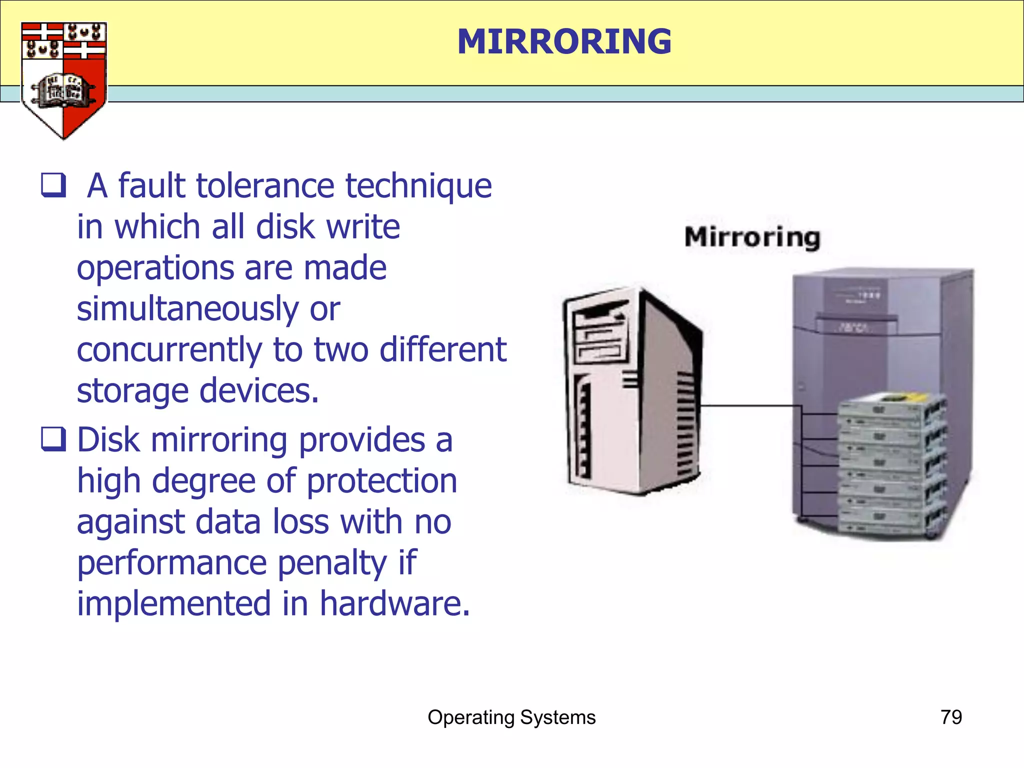 MIRRORING



 A fault tolerance technique
  in which all disk write
  operations are made
  simultaneously or
  concurrently to two different
  storage devices.
 Disk mirroring provides a
  high degree of protection
  against data loss with no
  performance penalty if
  implemented in hardware.


                         Operating Systems   79
 