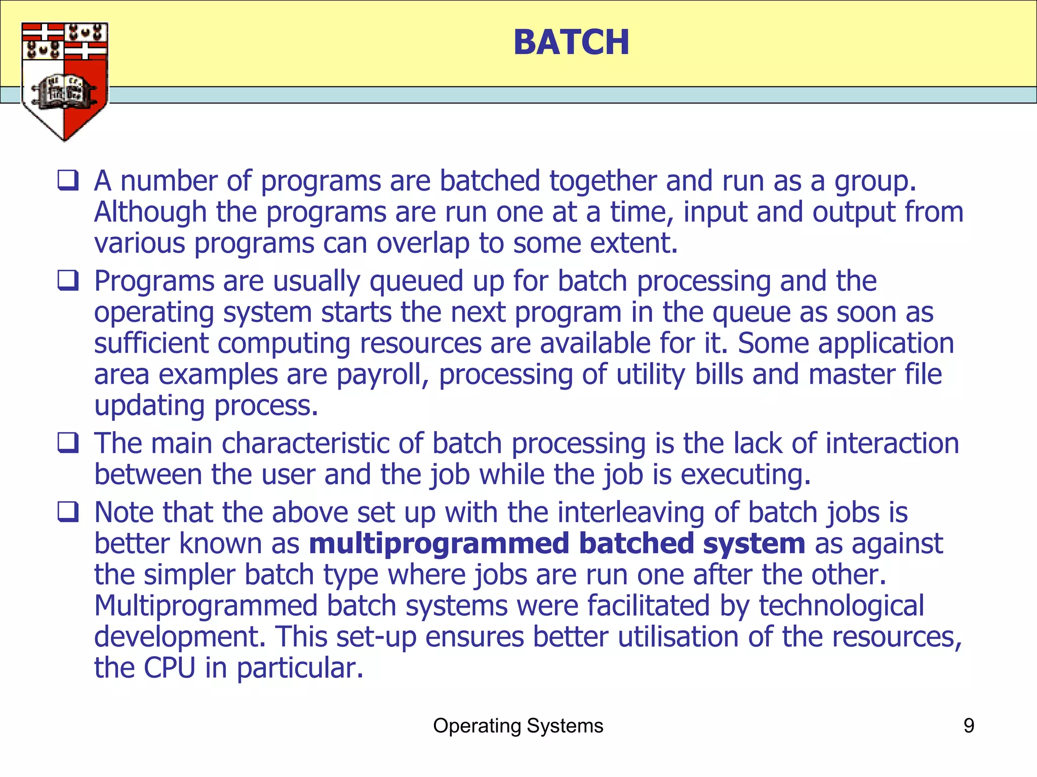 BATCH


 A number of programs are batched together and run as a group.
  Although the programs are run one at a time, input and output from
  various programs can overlap to some extent.
 Programs are usually queued up for batch processing and the
  operating system starts the next program in the queue as soon as
  sufficient computing resources are available for it. Some application
  area examples are payroll, processing of utility bills and master file
  updating process.
 The main characteristic of batch processing is the lack of interaction
  between the user and the job while the job is executing.
 Note that the above set up with the interleaving of batch jobs is
  better known as multiprogrammed batched system as against
  the simpler batch type where jobs are run one after the other.
  Multiprogrammed batch systems were facilitated by technological
  development. This set-up ensures better utilisation of the resources,
  the CPU in particular.
                             Operating Systems                         9
 