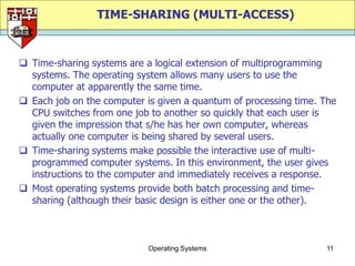 TIME-SHARING (MULTI-ACCESS)



 Time-sharing systems are a logical extension of multiprogramming
  systems. The operating system allows many users to use the
  computer at apparently the same time.
 Each job on the computer is given a quantum of processing time. The
  CPU switches from one job to another so quickly that each user is
  given the impression that s/he has her own computer, whereas
  actually one computer is being shared by several users.
 Time-sharing systems make possible the interactive use of multi-
  programmed computer systems. In this environment, the user gives
  instructions to the computer and immediately receives a response.
 Most operating systems provide both batch processing and time-
  sharing (although their basic design is either one or the other).



                            Operating Systems                     11
 