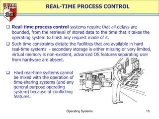 REAL-TIME PROCESS CONTROL


 Real-time process control systems require that all delays are
  bounded, from the retrieval of stored data to the time that it takes the
  operating system to finish any request made of it.
 Such time constraints dictate the facilities that are available in hard
  real-time systems - secondary storage is either missing or very limited,
  virtual memory is non-existent, advanced OS features separating user
  from hardware are absent.

 Hard real-time systems cannot
  be mixed with the operation of
  time-sharing systems (and any
  general purpose operating
  system) because of conflicting
  features.


                              Operating Systems                        13
 