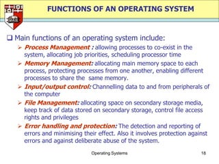FUNCTIONS OF AN OPERATING SYSTEM


 Main functions of an operating system include:
    Process Management : allowing processes to co-exist in the
     system, allocating job priorities, scheduling processor time
    Memory Management: allocating main memory space to each
     process, protecting processes from one another, enabling different
     processes to share the same memory.
    Input/output control: Channelling data to and from peripherals of
     the computer
    File Management: allocating space on secondary storage media,
     keep track of data stored on secondary storage, control file access
     rights and privileges
    Error handling and protection: The detection and reporting of
     errors and minimising their effect. Also it involves protection against
     errors and against deliberate abuse of the system.
                               Operating Systems                        18
 