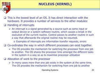 NUCLEUS (KERNEL)



 This is the lowest level of an OS. It has direct interaction with the
  hardware. It provides a number of services to the other modules:
 Handling of interrupts
     An interrupt is a signal generated by a source such as some input or
      output device or a system software routine, which causes a break in the
      execution of the current routine. Control passes to another routine in such
      a way that afterwards the original routine may be resumed.
        o Examples of interrupts are information transfer requests, errors
 Co-ordinates the way in which different processes can exist together.
     The OS provides the mechanism for switching the processor from one job
      to another. The OS shares the processor time amongst the different tasks
      in the system in a way so as to maximise processor utilisation
 Allocation of work to the processor
     In many cases more than one job exists in the system at the same time.
      The OS provides the mechanism for switching from one job to another
                                 Operating Systems                             20
 
