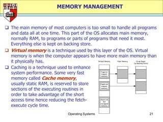 MEMORY MANAGEMENT


 The main memory of most computers is too small to handle all programs
  and data all at one time. This part of the OS allocates main memory,
  normally RAM, to programs or parts of programs that need it most.
  Everything else is kept on backing store.
 Virtual memory is a technique used by this layer of the OS. Virtual
  memory is when the computer appears to have more main memory than
  it physically has.
 Caching is a technique used to enhance
  system performance. Some very fast
  memory called Cache memory,
  usually static RAM, is reserved to store
  sections of the executing routines in
  order to take advantage of the short
  access time hence reducing the fetch-
  execute cycle time.
                             Operating Systems                     21
 