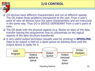 I/O CONTROL


 I/O devices have different characteristics and run at different speeds.
  The OS makes these problems transparent to the user. From a user‟s
  point of view all devices have the same characteristics and are instructed
  in the same way. Thus I/O is DEVICE DEPENDANT from a user‟s point of
  view.
 The OS deals with the physical aspects (e.g. Blocks on disk) of the data
  transfer leaving the programmer free to concentrate on the logical
  aspects of the data structure transferred.
 A very useful output technique (usually used for printing) is SPOOLING.
  Data to be output is held on a spool queue on backing store until the
  output device is ready for it.

         User                                                   Printer
       Program                          Output                 (Output)
                       Output           Queue         Output
                      added to                       removed
                       queue                           from
                                                      queue
                                 Operating Systems                        22
 