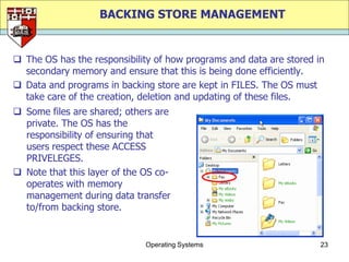 BACKING STORE MANAGEMENT


 The OS has the responsibility of how programs and data are stored in
  secondary memory and ensure that this is being done efficiently.
 Data and programs in backing store are kept in FILES. The OS must
  take care of the creation, deletion and updating of these files.
 Some files are shared; others are
  private. The OS has the
  responsibility of ensuring that
  users respect these ACCESS
  PRIVELEGES.
 Note that this layer of the OS co-
  operates with memory
  management during data transfer
  to/from backing store.


                              Operating Systems                      23
 