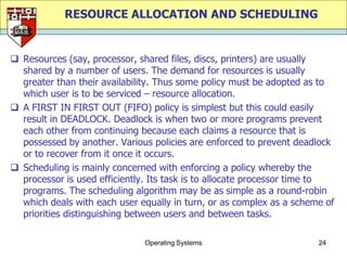 RESOURCE ALLOCATION AND SCHEDULING


 Resources (say, processor, shared files, discs, printers) are usually
  shared by a number of users. The demand for resources is usually
  greater than their availability. Thus some policy must be adopted as to
  which user is to be serviced – resource allocation.
 A FIRST IN FIRST OUT (FIFO) policy is simplest but this could easily
  result in DEADLOCK. Deadlock is when two or more programs prevent
  each other from continuing because each claims a resource that is
  possessed by another. Various policies are enforced to prevent deadlock
  or to recover from it once it occurs.
 Scheduling is mainly concerned with enforcing a policy whereby the
  processor is used efficiently. Its task is to allocate processor time to
  programs. The scheduling algorithm may be as simple as a round-robin
  which deals with each user equally in turn, or as complex as a scheme of
  priorities distinguishing between users and between tasks.

                              Operating Systems                       24
 