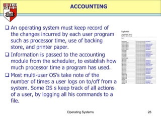 ACCOUNTING


 An operating system must keep record of
  the changes incurred by each user program
  such as processor time, use of backing
  store, and printer paper.
 Information is passed to the accounting
  module from the scheduler, to establish how
  much processor time a program has used.
 Most multi-user OS‟s take note of the
  number of times a user logs on to/off from a
  system. Some OS s keep track of all actions
  of a user, by logging all his commands to a
  file.
                         Operating Systems       26
 