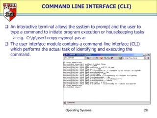 COMMAND LINE INTERFACE (CLI)


 An interactive terminal allows the system to prompt and the user to
  type a command to initiate program execution or housekeeping tasks
    e.g. C:tpuser1>copy myprog1.pas a:
 The user interface module contains a command-line interface (CLI)
  which performs the actual task of identifying and executing the
  command.




                              Operating Systems                         29
 