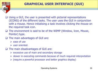 GRAPHICAL USER INTERFACE (GUI)



 Using a GUI, the user is presented with pictorial representations
  (ICONS) of the different tasks. The user uses the GUI in conjunction
  with a mouse. Hence initialising a task involves clicking the mouse on
  the required task icon.
 The environment is said to be of the WIMP (Window, Icon, Mouse,
  Pointer) type.
 The main advantages of GUI are:
     ease of use
     user oriented.
 The main disadvantages of GUI are:
     excessive use of main and secondary storage
     slower in executing commands because of much required interpretation
     (require a powerful processor and better graphics display)


                              Operating Systems                          30
 