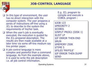 JOB-CONTROL LANGUAGE

                                                    E.g. JCL program to
 In this type of environment, the user             compile and execute a
  has no direct interaction with the                COBOL program :
  computer system. The user prepares a
  series of instructions off-line using a         $JOB 123
  JCL to describe to the system the               $PRIORITY 2
  requirements of his/her task.                   $COBOL
 When the user‟s job is eventually               $INPUT PROG1 (DISK 1)
  executed, the execution is guided by            $LIST LP
  the JCL-prepared description. The               $IF ERROR THEN END
  results are then made available at a            $RUN
  later time via some off-line medium say         $MEMORY 250K
  line printer paper.                             $TIME 5
 A job control language is more                  $FILES „PAYFILE‟
  complex and powerful than a command             $IF ERROR THEN DUMP
  language. As from the example above,
                                                  $END
  it is used to write the job description
  i.e. all job control information.
                              Operating Systems                             31
 