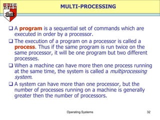 MULTI-PROCESSING



 A program is a sequential set of commands which are
  executed in order by a processor.
 The execution of a program on a processor is called a
  process. Thus if the same program is run twice on the
  same processor, it will be one program but two different
  processes.
 When a machine can have more then one process running
  at the same time, the system is called a multiprocessing
  system.
 A system can have more than one processor, but the
  number of processes running on a machine is generally
  greater then the number of processors.

                       Operating Systems               32
 