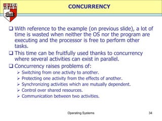 CONCURRENCY



 With reference to the example (on previous slide), a lot of
  time is wasted when neither the OS nor the program are
  executing and the processor is free to perform other
  tasks.
 This time can be fruitfully used thanks to concurrency
  where several activities can exist in parallel.
 Concurrency raises problems of:
      Switching from one activity to another.
      Protecting one activity from the effects of another.
      Synchronizing activities which are mutually dependent.
      Control over shared resources.
      Communication between two activities.


                             Operating Systems                  34
 