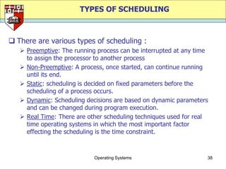 TYPES OF SCHEDULING



 There are various types of scheduling :
    Preemptive: The running process can be interrupted at any time
     to assign the processor to another process
    Non-Preemptive: A process, once started, can continue running
     until its end.
    Static: scheduling is decided on fixed parameters before the
     scheduling of a process occurs.
    Dynamic: Scheduling decisions are based on dynamic parameters
     and can be changed during program execution.
    Real Time: There are other scheduling techniques used for real
     time operating systems in which the most important factor
     effecting the scheduling is the time constraint.



                            Operating Systems                     38
 