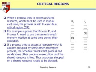 CRITICAL REGIONS



 When a process tries to access a shared
  resource, which must be used in mutual             P1   P2
  exclusion, the process is said to execute a
  critical region (CR).
 For example suppose that Process P1 and
  Process P2 need to use the same (shared)                CR
  memory location at some time during their          CR
  execution.
 If a process tries to access a resource which is
  already occupied by some other preempted
  process, the scheduler blocks that process and
  sends some other process in execution until the
  shared resource is free. Thus a process stopped
  on a shared resource is said to be blocked.

                              Operating Systems                39
 