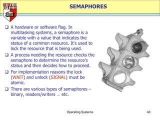 SEMAPHORES


 A hardware or software flag. In
  multitasking systems, a semaphore is a
  variable with a value that indicates the
  status of a common resource. It's used to
  lock the resource that is being used.
 A process needing the resource checks the
  semaphore to determine the resource's
  status and then decides how to proceed.
 For implementation reasons the lock
  (WAIT) and unlock (SIGNAL) must be
  atomic.
 There are various types of semaphores –
  binary, readers/writers … etc.


                             Operating Systems   40
 