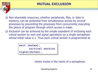 MUTUAL EXCLUSION



 Non-shareable resources, whether peripherals, files, or data in
  memory, can be protected from simultaneous access by several
  processes by preventing the processes from concurrently executing
  the pieces of program through which access is made.
 Exclusion can be achieved by the simple expedient of enclosing each
  critical section by wait and signal operations on a single semaphore
  whose initial value is 1. Thus each critical section is programmed as

           wait (mutex);
                 critical section
           signal(mutex);


                        where mutex is the name of a semaphore.

                             Operating Systems                       41
 