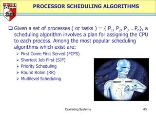 PROCESSOR SCHEDULING ALGORITHMS



 Given a set of processes ( or tasks ) = { P1, P2, P3 …Pn}, a
  scheduling algorithm involves a plan for assigning the CPU
  to each process. Among the most popular scheduling
  algorithms which exist are:
      First Come First Served (FCFS)
      Shortest Job First (SJF)
      Priority Scheduling
      Round Robin (RR)
      Multilevel Scheduling




                             Operating Systems             43
 