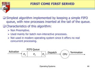 FIRST COME FIRST SERVED



 Simplest algorithm implemented by keeping a simple FIFO
  queue, with new processes inserted at the tail of the queue.
 Characteristics of this algorithm:
    Non Preemptive.
    Used mainly for batch non-interactive processes.
    Not used in modern operating system since it offers no real
     concurrent processing.


                      FCFS Queue
    Activation                             Dispatch          Termination
                 P3        P2         P1               CPU




                                   Operating Systems                       44
 