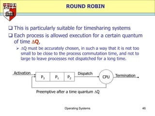 ROUND ROBIN



 This is particularly suitable for timesharing systems
 Each process is allowed execution for a certain quantum
  of time Q,
    Q must be accurately chosen, in such a way that it is not too
     small to be close to the process commutation time, and not to
     large to leave processes not dispatched for a long time.


  Activation                          Dispatch
                 P3      P1    P2                   CPU   Termination



               Preemptive after a time quantum Q



                              Operating Systems                         46
 