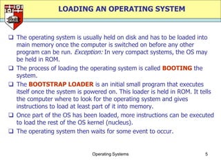 LOADING AN OPERATING SYSTEM


 The operating system is usually held on disk and has to be loaded into
  main memory once the computer is switched on before any other
  program can be run. Exception: In very compact systems, the OS may
  be held in ROM.
 The process of loading the operating system is called BOOTING the
  system.
 The BOOTSTRAP LOADER is an initial small program that executes
  itself once the system is powered on. This loader is held in ROM. It tells
  the computer where to look for the operating system and gives
  instructions to load at least part of it into memory.
 Once part of the OS has been loaded, more instructions can be executed
  to load the rest of the OS kernel (nucleus).
 The operating system then waits for some event to occur.


                               Operating Systems                        5
 