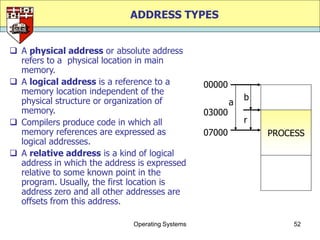 ADDRESS TYPES


 A physical address or absolute address
  refers to a physical location in main
  memory.
 A logical address is a reference to a           00000
  memory location independent of the
  physical structure or organization of                       b
                                                          a
  memory.                                         03000
 Compilers produce code in which all                         r
  memory references are expressed as              07000           PROCESS
  logical addresses.
 A relative address is a kind of logical
  address in which the address is expressed
  relative to some known point in the
  program. Usually, the first location is
  address zero and all other addresses are
  offsets from this address.

                              Operating Systems                       52
 