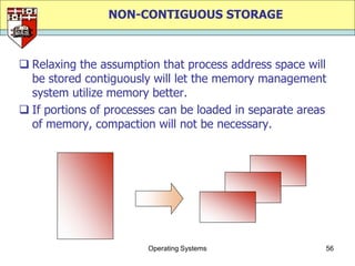 NON-CONTIGUOUS STORAGE



 Relaxing the assumption that process address space will
  be stored contiguously will let the memory management
  system utilize memory better.
 If portions of processes can be loaded in separate areas
  of memory, compaction will not be necessary.




                        Operating Systems                56
 
