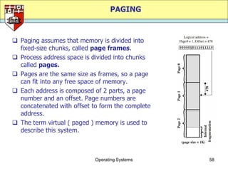 PAGING



 Paging assumes that memory is divided into
  fixed-size chunks, called page frames.
 Process address space is divided into chunks
  called pages.
 Pages are the same size as frames, so a page
  can fit into any free space of memory.
 Each address is composed of 2 parts, a page
  number and an offset. Page numbers are
  concatenated with offset to form the complete
  address.
 The term virtual ( paged ) memory is used to
  describe this system.



                            Operating Systems     58
 