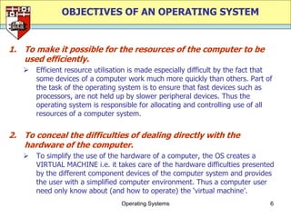 OBJECTIVES OF AN OPERATING SYSTEM


1. To make it possible for the resources of the computer to be
   used efficiently.
      Efficient resource utilisation is made especially difficult by the fact that
       some devices of a computer work much more quickly than others. Part of
       the task of the operating system is to ensure that fast devices such as
       processors, are not held up by slower peripheral devices. Thus the
       operating system is responsible for allocating and controlling use of all
       resources of a computer system.


2. To conceal the difficulties of dealing directly with the
   hardware of the computer.
      To simplify the use of the hardware of a computer, the OS creates a
       VIRTUAL MACHINE i.e. it takes care of the hardware difficulties presented
       by the different component devices of the computer system and provides
       the user with a simplified computer environment. Thus a computer user
       need only know about (and how to operate) the „virtual machine‟.
                                  Operating Systems                               6
 