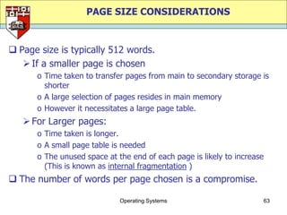 PAGE SIZE CONSIDERATIONS


 Page size is typically 512 words.
    If a smaller page is chosen
      o Time taken to transfer pages from main to secondary storage is
        shorter
      o A large selection of pages resides in main memory
      o However it necessitates a large page table.
    For Larger pages:
      o Time taken is longer.
      o A small page table is needed
      o The unused space at the end of each page is likely to increase
        (This is known as internal fragmentation )
 The number of words per page chosen is a compromise.

                             Operating Systems                       63
 